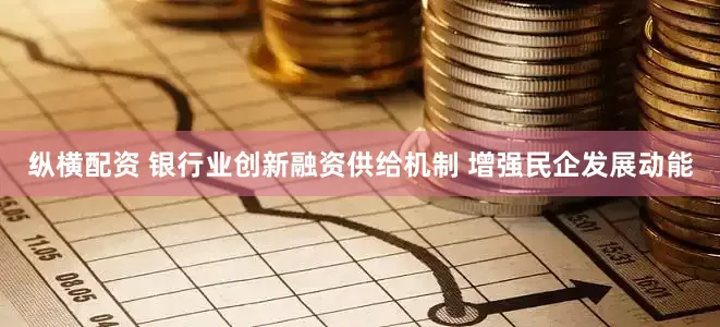 纵横配资 银行业创新融资供给机制 增强民企发展动能