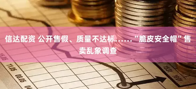 信达配资 公开售假、质量不达标……“脆皮安全帽”售卖乱象调查