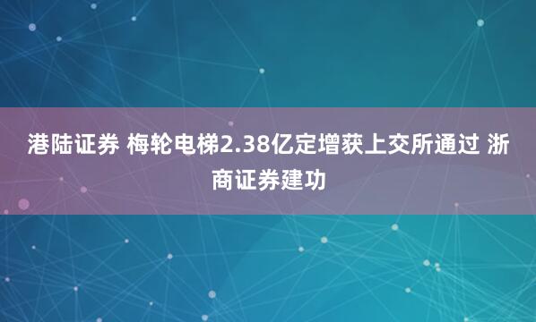 港陆证券 梅轮电梯2.38亿定增获上交所通过 浙商证券建功
