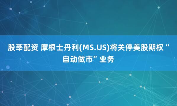 股莘配资 摩根士丹利(MS.US)将关停美股期权“自动做市”业务