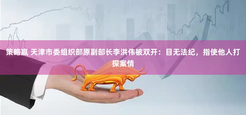 策略赢 天津市委组织部原副部长李洪伟被双开：目无法纪，指使他人打探案情