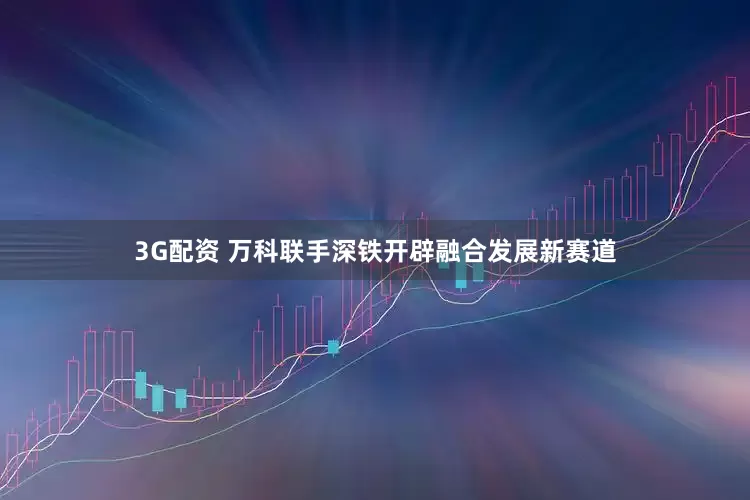 3G配资 万科联手深铁开辟融合发展新赛道
