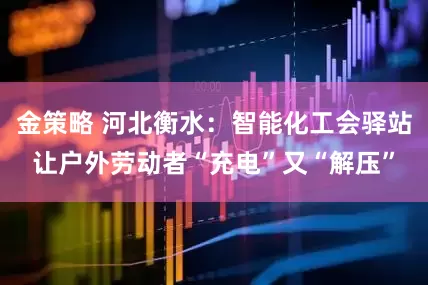 金策略 河北衡水：智能化工会驿站让户外劳动者“充电”又“解压”