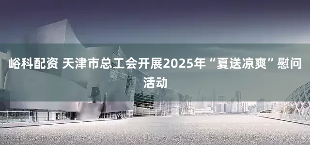 峪科配资 天津市总工会开展2025年“夏送凉爽”慰问活动