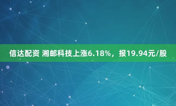 信达配资 湘邮科技上涨6.18%，报19.94元/股