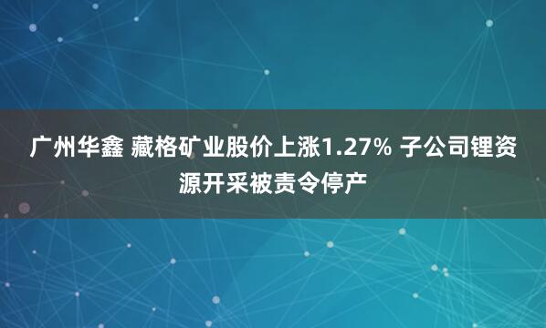 广州华鑫 藏格矿业股价上涨1.27% 子公司锂资源开采被责令停产