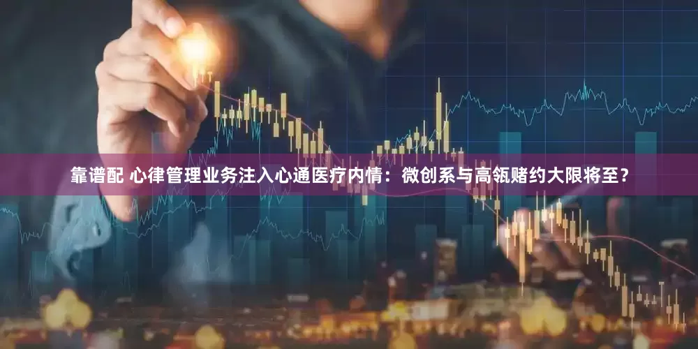 靠谱配 心律管理业务注入心通医疗内情：微创系与高瓴赌约大限将至？