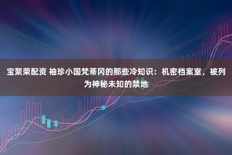 宝聚荣配资 袖珍小国梵蒂冈的那些冷知识：机密档案室，被列为神秘未知的禁地