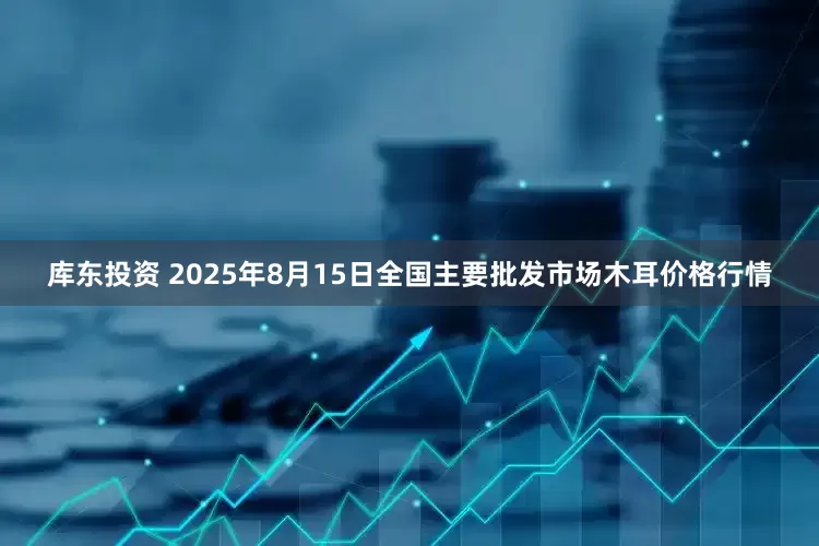 库东投资 2025年8月15日全国主要批发市场木耳价格行情