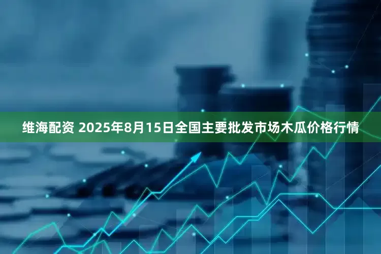 维海配资 2025年8月15日全国主要批发市场木瓜价格行情