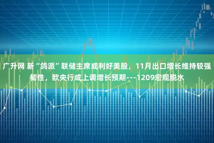 广升网 新“鸽派”联储主席或利好美股，11月出口增长维持较强韧性，欧央行或上调增长预期---1209宏观脱水