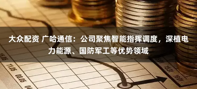 大众配资 广哈通信：公司聚焦智能指挥调度，深植电力能源、国防军工等优势领域