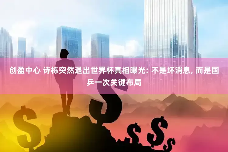 创盈中心 诗栋突然退出世界杯真相曝光: 不是坏消息, 而是国乒一次关键布局