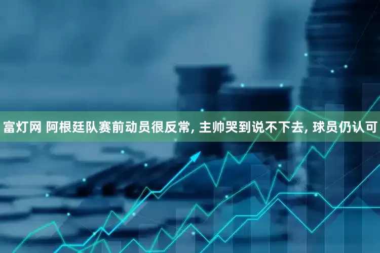富灯网 阿根廷队赛前动员很反常, 主帅哭到说不下去, 球员仍认可